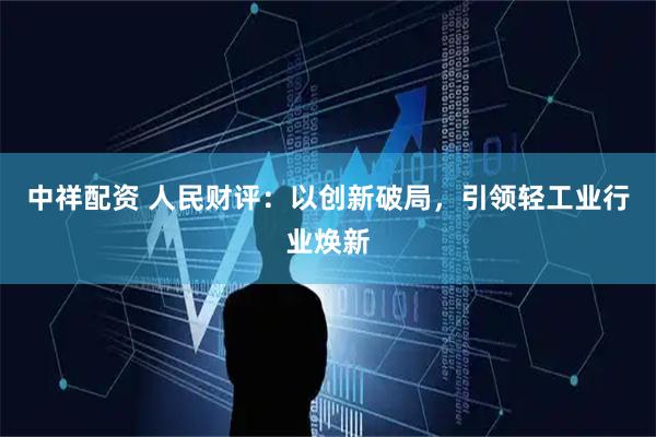中祥配资 人民财评：以创新破局，引领轻工业行业焕新