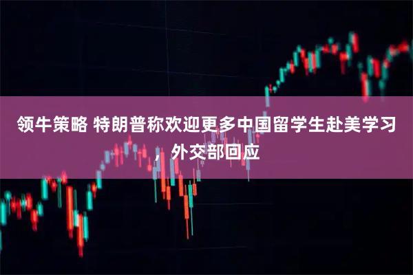 领牛策略 特朗普称欢迎更多中国留学生赴美学习，外交部回应