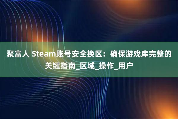 聚富人 Steam账号安全换区：确保游戏库完整的关键指南_区域_操作_用户