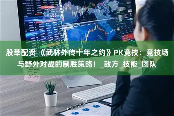 股莘配资 《武林外传十年之约》PK竞技：竞技场与野外对战的制胜策略！_敌方_技能_团队