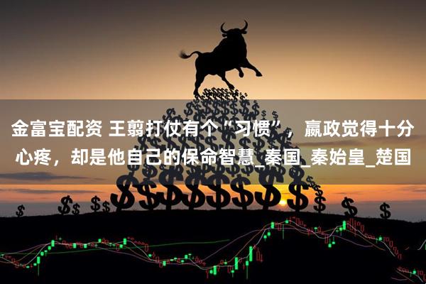 金富宝配资 王翦打仗有个“习惯”，嬴政觉得十分心疼，却是他自己的保命智慧_秦国_秦始皇_楚国