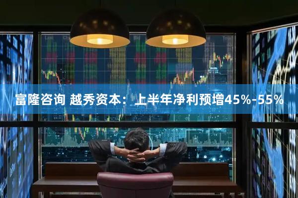 富隆咨询 越秀资本：上半年净利预增45%-55%