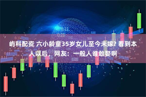 屿科配资 六小龄童35岁女儿至今未嫁? 看到本人以后,网友:一般人谁敢娶啊