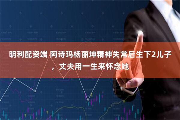 明利配资端 阿诗玛杨丽坤精神失常后生下2儿子,丈夫用一生来怀念她