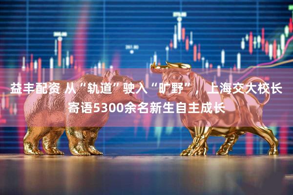 益丰配资 从“轨道”驶入“旷野”，上海交大校长寄语5300余名新生自主成长