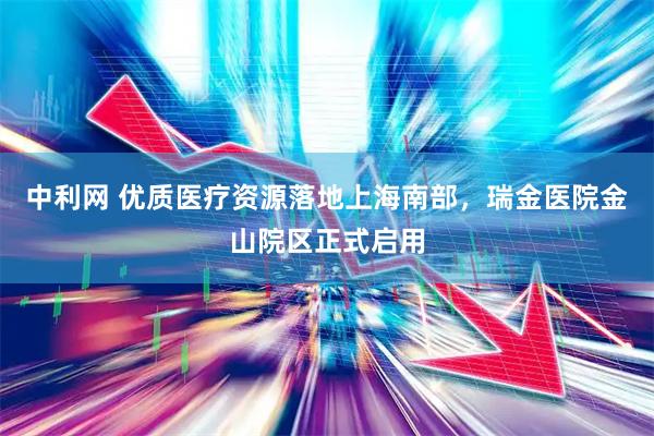 中利网 优质医疗资源落地上海南部，瑞金医院金山院区正式启用