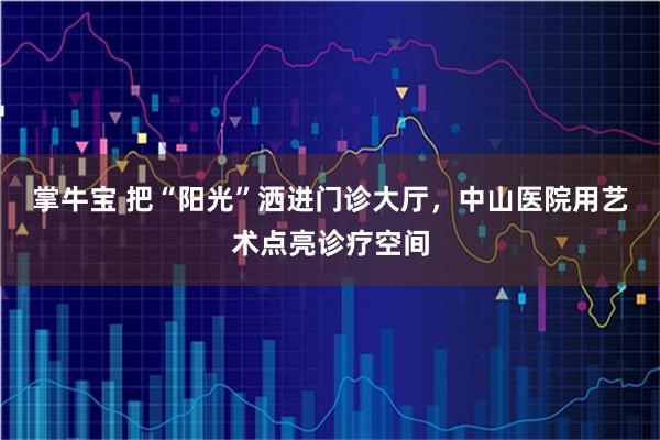 掌牛宝 把“阳光”洒进门诊大厅,中山医院用艺术点亮诊疗空间